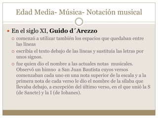 Edad Media- Música- Notación musical
 En el siglo XI, Guido d´Arezzo
 comenzó a utilizar también los espacios que quedaban entre
las líneas
 escribía el texto debajo de las líneas y sustituía las letras por
unos signos.
 fue quien dio el nombre a las actuales notas musicales.
Observó un himno a San Juan Bautista cuyos versos
comenzaban cada uno en una nota superior de la escala y a la
primera nota de cada verso le dio el nombre de la sílaba que
llevaba debajo, a excepción del último verso, en el que unió la S
(de Sancte) y la I (de Iohanes).

 