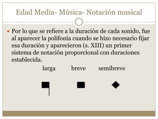 Edad Media- Música- Notación musical
 Por lo que se refiere a la duración de cada sonido, fue

al aparecer la polifonía cuando se hizo necesario fijar
esa duración y aparecieron (s. XIII) un primer
sistema de notación proporcional con duraciones
establecida.
larga
breve
semibreve

 