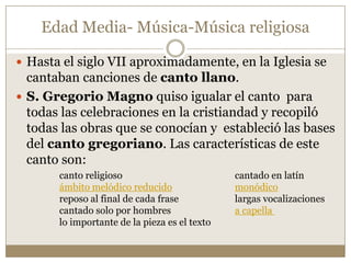 Edad Media- Música-Música religiosa
 Hasta el siglo VII aproximadamente, en la Iglesia se

cantaban canciones de canto llano.
 S. Gregorio Magno quiso igualar el canto para
todas las celebraciones en la cristiandad y recopiló
todas las obras que se conocían y estableció las bases
del canto gregoriano. Las características de este
canto son:
canto religioso
ámbito melódico reducido
reposo al final de cada frase
cantado solo por hombres
lo importante de la pieza es el texto

cantado en latín
monódico
largas vocalizaciones
a capella

 