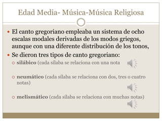 Edad Media- Música-Música Religiosa
 El canto gregoriano empleaba un sistema de ocho

escalas modales derivadas de los modos griegos,
aunque con una diferente distribución de los tonos,
 Se dieron tres tipos de canto gregoriano:


silábico (cada sílaba se relaciona con una nota



neumático (cada sílaba se relaciona con dos, tres o cuatro
notas)



melismático (cada sílaba se relaciona con muchas notas)

 