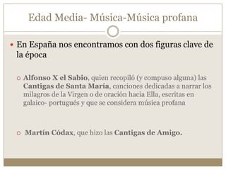 Edad Media- Música-Música profana
 En España nos encontramos con dos figuras clave de

la época




Alfonso X el Sabio, quien recopiló (y compuso alguna) las
Cantigas de Santa María, canciones dedicadas a narrar los
milagros de la Virgen o de oración hacia Ella, escritas en
galaico- portugués y que se considera música profana

Martín Códax, que hizo las Cantigas de Amigo.

 