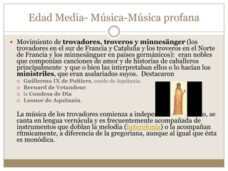 Edad Media- Música-Música profana
 Movimiento de trovadores, troveros y minnesänger (los

trovadores en el sur de Francia y Cataluña y los troveros en el Norte
de Francia y los minnesänguer en países germánicos): eran nobles
que componían canciones de amor y de historias de caballeros
principalmente y que o bien las interpretaban ellos o lo hacían los
ministriles, que eran asalariados suyos. Destacaron





Guillermo IX de Poitiers, conde de Aquitania.
Bernard de Vetandour.
la Condesa de Día
Leonor de Aquitania.

La música de los trovadores comienza a independizarse del texto, se
canta en lengua vernácula y es frecuentemente acompañada de
instrumentos que doblan la melodía (heterofonía) o la acompañan
rítmicamente, a diferencia de la gregoriana, aunque al igual que ésta
es monódica.

 
