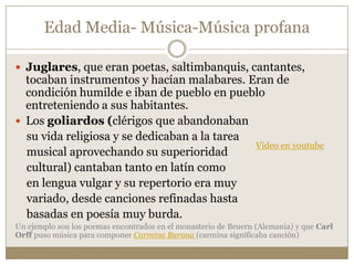 Edad Media- Música-Música profana
 Juglares, que eran poetas, saltimbanquis, cantantes,

tocaban instrumentos y hacían malabares. Eran de
condición humilde e iban de pueblo en pueblo
entreteniendo a sus habitantes.
 Los goliardos (clérigos que abandonaban
su vida religiosa y se dedicaban a la tarea
Vídeo en youtube
musical aprovechando su superioridad
cultural) cantaban tanto en latín como
en lengua vulgar y su repertorio era muy
variado, desde canciones refinadas hasta
basadas en poesía muy burda.
Un ejemplo son los poemas encontrados en el monasterio de Beuern (Alemania) y que Carl
Orff puso música para componer Carmina Burana (carmina significaba canción)

 