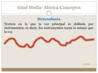 Edad Media- Música-Conceptos
Heterofonía
Textura en la que la voz principal es doblada por
instrumentos, es decir, los instrumentos tocan lo mismo que
la voz

volver

 