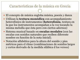 Características de la música en Grecia
 El concepto de música engloba música, poesía y danza
 Utilizan la textura monódica con acompañamiento

heterofónico de instrumentos (heterofonía, textura en
la que los instrumentos acompañan a la voz tocando la
misma melodía que ésta pero con ciertos adornos)
 Sistema musical basado en escalas modales (son las
escalas con sonidos naturales que reciben diferente
nombre en función de la nota inicial).
 Notación alfabética para la altura del sonido y pies
métricos para el ritmo (combinaciones de sonidos largos
y cortos derivado de la medida silábica d los versos)

 
