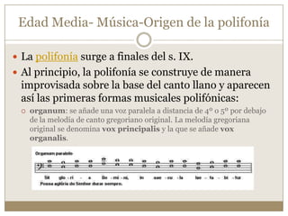 Edad Media- Música-Origen de la polifonía
 La polifonía surge a finales del s. IX.
 Al principio, la polifonía se construye de manera

improvisada sobre la base del canto llano y aparecen
así las primeras formas musicales polifónicas:


organum: se añade una voz paralela a distancia de 4º o 5º por debajo
de la melodía de canto gregoriano original. La melodía gregoriana
original se denomina vox principalis y la que se añade vox
organalis.

 