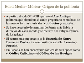 Edad Media- Música- Origen de la polifonía
 A partir del siglo XII-XIII aparece el Ars Antiqua:

polifonía que abandona el canto gregoriano como base de
las nuevas formas musicales: conductus y motete.
 Se hace necesario determinar de forma más fiable la
duración de cada sonido y se recurre a la antigua rítmica
de los griegos.
 El centro más importante es la Escuela de Notre
Dame en París y los compositores estrella, Leonín y
Perotin.
 En España se han encontrado códices de esta época como
el Códice Calixtino y el Códica de las Huelgas

 