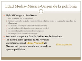 Edad Media- Música-Origen de la polifonía
 Siglo XIV surge el Ars Nova:








con una notación proporcional
formas musicales alejadas ya de la música religiosa como el canon, la balada o la
chanson.
La melodía se independiza del ritmo totalmente
se inicia el uso del silencio como elemento musical
se rompe la rigidez de los modelos religiosos
se independizan unas voces de otras.

 Destaca el compositor francés Gullaume de Machaut.
 En España como ejemplo de Ars Nova nos

encontramos con el Llibre Vermell de
Monserrat que contiene danzas monódicas
y piezas polifónicas

Vídeo en youtube

 
