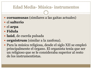 Edad Media- Música- instrumentos
 cornamusas (similares a las gaitas actuales)
 el salterio
 el arpa
 Fídula
 laúd, de cuerda pulsada

 orgnistrum (similar a la zanfona).
 Para la música religiosa, desde el siglo XII se empleó

principalmente el órgano. El organista tenía que ser
un religioso que se le consideraba superior al resto
de los instrumentistas.

 