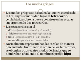 Los modos griegos
 Los modos griegos se basan en las cuatro cuerdas de

la lira, cuyos sonidos dan lugar al tetracordo,
célula básica sobre la que se construyen las escalas
superponiendo dos tetracordos.
 Los tetracordos son el





dórico (semitono entre 1º y 2º sonido)
frigio (semitono entre 2º y 3º sonido)
lidio (semitono entre 3º y 4º sonido).
mixolidio por estar cercana al lidio.

 Normalmente representaban las escalas de manera

descendente. Invirtiendo el orden de los tetracordos,
se obtenían otros cuatro modos derivados que se
nombraban añadiendo al nombre el prefijo hipo

 