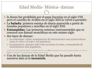 Edad Media- Música- danzas
 la danza fue prohibida por el papa Zacarías en el siglo VIII

pero el concilio de Aviñón en el siglo XIII la volvió a permitir.
 La balada: primera música de danza aparecida a partir de
tonadas populares y sencillas en el siglo XIII.
 Estampidas: Las primeras músicas instrumentales que se
conocen son danzas monódicas en este mismo siglo
 dos tipos de danzas:



las señoriales: solían acompañarse de instrumentos más aristocráticos
como la viola o el arpa y las populares.
las populares: siempre solía estar presente el canto, acompañado de
instrumentos más populares.

A finales de la Edad Media las danzas señoriales se dividieron en altas (normalmente en compás ternario y bailadas con saltos) y
bajas (normalmente en compás binario y bailadas a ras de suelo).

 Una de las danzas de la Edad Media que ha pasado hasta

nuestros dais es la tarantela

 