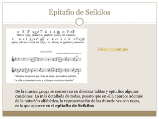 Epitafio de Seikilos

Vídeo en youtube

De la música griega se conservan en diversas tablas y epitafios algunas
canciones. La más detallada de todas, puesto que en ella aparece además
de la notación alfabética, la representación de las duraciones con rayas,
es la que aparece en el epitafio de Seikilos

 