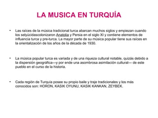 LA MUSICA EN TURQUÍA

•   Las raíces de la música tradicional turca abarcan muchos siglos y empiezan cuando
    los selyúcidascolonizaron Anatolia y Persia en el siglo XI y contiene elementos de
    influencia turca y pre-turca. La mayor parte de su música popular tiene sus raíces en
    la orientalización de los años de la década de 1930.



•   La música popular turca es variada y de una riqueza cultural notable, quizás debido a
    la dispersión geográfica—y por ende una asombrosa asimilación cultural— de este
    pueblo en el curso de la historia.



•   Cada región de Turquía posee su propio baile y traje tradicionales y los más
    conocidos son: HORON, KASIK OYUNU, KASIK KANKAN, ZEYBEK.
 