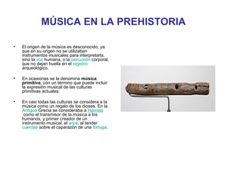 MÚSICA EN LA PREHISTORIA

•   El origen de la música es desconocido, ya
    que en su origen no se utilizaban
    instrumentos musicales para interpretarla,
    sino la voz humana, o la percusión corporal,
    que no dejan huella en el registro
    arqueológico.

•   En ocasiones se la denomina música
    primitiva, con un término que puede incluir
    la expresión musical de las culturas
    primitivas actuales.

•   En casi todas las culturas se considera a la
    música como un regalo de los dioses. En la
    Antigua Grecia se consideraba a Hermes
     como el transmisor de la música a los
    humanos, y primer creador de un
    instrumento musical, el arpa, al tender
    cuerdas sobre el caparazón de una tortuga.
 
