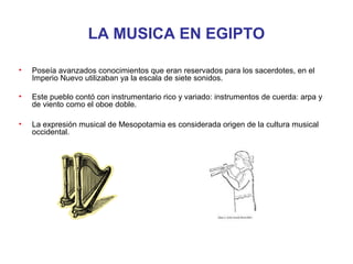 LA MUSICA EN EGIPTO

•   Poseía avanzados conocimientos que eran reservados para los sacerdotes, en el
    Imperio Nuevo utilizaban ya la escala de siete sonidos.

•   Este pueblo contó con instrumentario rico y variado: instrumentos de cuerda: arpa y
    de viento como el oboe doble.

•   La expresión musical de Mesopotamia es considerada origen de la cultura musical
    occidental.
 
