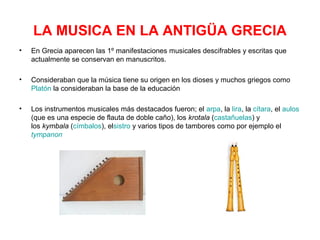 LA MUSICA EN LA ANTIGÜA GRECIA
•   En Grecia aparecen las 1º manifestaciones musicales descifrables y escritas que
    actualmente se conservan en manuscritos.

•   Consideraban que la música tiene su origen en los dioses y muchos griegos como
    Platón la consideraban la base de la educación

•   Los instrumentos musicales más destacados fueron; el arpa, la lira, la cítara, el aulos
    (que es una especie de flauta de doble caño), los krotala (castañuelas) y
    los kymbala (címbalos), elsistro y varios tipos de tambores como por ejemplo el
    tympanon
 