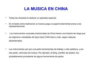LA MUSICA EN CHINA

•   Todas las dinastías le dedican un apartado especial.

•   En el teatro chino tradicional, la música juega un papel fundamental anexo a las
    representaciones.


•   Los instrumentos musicales tradicionales de China tienen una historia tan larga que
    se originaron variedades de tipos hace 2.000 años o más, según reliquias
    desenterradas



•   Los instrumentos son por una parte herramientas de trabajo y vida cotidiana, y por
    otra parte, vehículos de música. Por ejemplo, el Qing, (carillón de piedra), fue
    probablemente procedente de alguna herramienta de piedra.
 