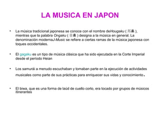 LA MUSICA EN JAPON

•   La música tradicional japonesa se conoce con el nombre deHougaku ( 邦楽 ),
    mientras que la palabra Ongaku ( 音楽 ) designa a la música en general. La
    denominación modernaJ-Music se refiere a ciertas ramas de la música japonesa con
    toques occidentales.

•   El gagaku es un tipo de música clásica que ha sido ejecutada en la Corte Imperial
    desde el período Heian

•   Los samurái a menudo escuchaban y tomaban parte en la ejecución de actividades
    musicales como parte de sus prácticas para enriquecer sus vidas y conocimiento   .
•   El biwa, que es una forma de laúd de cuello corto, era tocado por grupos de músicos
    itinerantes
 