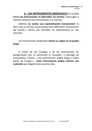 Música en la Edad Media
3º ESO
10
Material elaborado por Covadonga Fernández Fonseca. . Curso 2019-2020
6.- LOS INSTRUMENTOS MEDIEVALES: En la Edad
Media los instrumentos se fabricaban sin normas: cada juglar o
ministril construía sus instrumentos a su manera.
Además no existía una especialización instrumental, es
decir, que un mismo músico podía tocar diferentes instrumentos
(de cuerda y viento, por ejemplo), sin especializarse en uno
concreto.
Los instrumentos medievales tienen su origen en el pueblo
árabe.
A través de las cruzadas y de los movimientos de
peregrinación por el continente (a Jerusalén, a Santiago de
Compostela, a Roma,…) los instrumentos árabes llegan a todas
partes de Europa y estos instrumentos árabes sufrirán una
evolución que llegará hasta nuestros días.
 