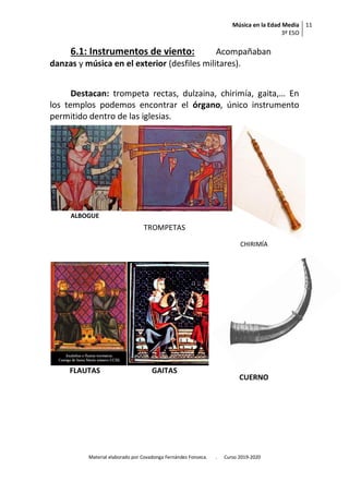 Música en la Edad Media
3º ESO
11
Material elaborado por Covadonga Fernández Fonseca. . Curso 2019-2020
6.1: Instrumentos de viento: Acompañaban
danzas y música en el exterior (desfiles militares).
Destacan: trompeta rectas, dulzaina, chirimía, gaita,… En
los templos podemos encontrar el órgano, único instrumento
permitido dentro de las iglesias.
ALBOGUE
TROMPETAS
TROMPETAS
CHIRIMÍA
FLAUTAS GAITAS
CUERNO
 