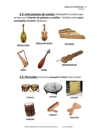 Música en la Edad Media
3º ESO
12
Material elaborado por Covadonga Fernández Fonseca. . Curso 2019-2020
6.2: Instrumentos de cuerda: Acompañan la música que
se hace en el interior de palacios y castillos. También sirven para
acompañar el canto. Destacan:
FÍDULA OVAL
FÍDULA EN OCHO SALTERIO
ARPA RABEL
ORGANISTRUM
5.3: Percusión: Sirven para acompañar el baile. Muy variados:
TIMBALES PANDERO PANDERO
TAMBORIL
CARRACA
TEJOLETAS
 