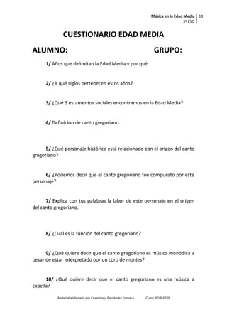 Música en la Edad Media
3º ESO
13
Material elaborado por Covadonga Fernández Fonseca. . Curso 2019-2020
CUESTIONARIO EDAD MEDIA
ALUMNO: GRUPO:
1/ Años que delimitan la Edad Media y por qué.
2/ ¿A qué siglos pertenecen estos años?
3/ ¿Qué 3 estamentos sociales encontramos en la Edad Media?
4/ Definición de canto gregoriano.
5/ ¿Qué personaje histórico está relacionado con el origen del canto
gregoriano?
6/ ¿Podemos decir que el canto gregoriano fue compuesto por este
personaje?
7/ Explica con tus palabras la labor de este personaje en el origen
del canto gregoriano.
8/ ¿Cuál es la función del canto gregoriano?
9/ ¿Qué quiere decir que el canto gregoriano es música monódica a
pesar de estar interpretado por un coro de monjes?
10/ ¿Qué quiere decir que el canto gregoriano es una música a
capella?
 