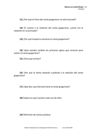 Música en la Edad Media
3º ESO
14
Material elaborado por Covadonga Fernández Fonseca. . Curso 2019-2020
11/ ¿Por qué el ritmo del canto gregoriano no está marcado?
12/ En cuanto a la notación del canto gregoriano, ¿cómo era la
notación en un principio?
13/ ¿Por qué empezó a anotarse el canto gregoriano?
14/ ¿Qué nombre recibían los primeros signos que sirvieron para
anotar el canto gregoriano?
15/ ¿Para qué servían?
16/ ¿Por qué se llama notación cuadrada a la notación del canto
gregoriano?
17/ ¿Qué dos usos (formas) tiene el canto gregoriano?
18/ Explica en qué consiste cada uno de ellos.
19/ Definición de música profana.
 