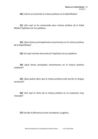 Música en la Edad Media
3º ESO
15
Material elaborado por Covadonga Fernández Fonseca. . Curso 2019-2020
20/ ¿Cómo se transmite la música profana en la Edad Media?
21/ ¿Por qué se ha conservado poca música profana de la Edad
Media? Explícalo con tus palabras.
22/ ¿Qué textura principalmente encontramos en la música profana
de la Edad Media?
23/ ¿En qué consiste esta textura? Explícalo con tus palabras.
24/ ¿Qué temas principales encontramos en la música profana
medieval?
25/ ¿Qué quiere decir que la música profana está escrita en lengua
vernácula?
26/ ¿Por qué el ritmo de la música profana es en ocasiones muy
marcado?
27/ Escribe 4 diferencias entre trovadores y juglares.
 