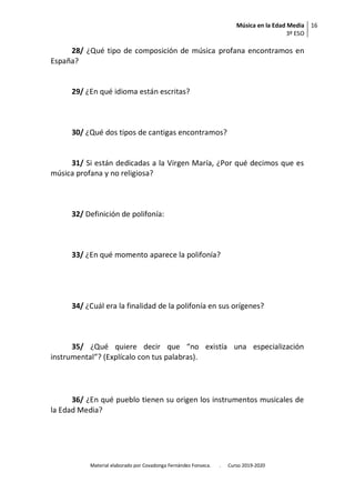 Música en la Edad Media
3º ESO
16
Material elaborado por Covadonga Fernández Fonseca. . Curso 2019-2020
28/ ¿Qué tipo de composición de música profana encontramos en
España?
29/ ¿En qué idioma están escritas?
30/ ¿Qué dos tipos de cantigas encontramos?
31/ Si están dedicadas a la Virgen María, ¿Por qué decimos que es
música profana y no religiosa?
32/ Definición de polifonía:
33/ ¿En qué momento aparece la polifonía?
34/ ¿Cuál era la finalidad de la polifonía en sus orígenes?
35/ ¿Qué quiere decir que “no existía una especialización
instrumental”? (Explícalo con tus palabras).
36/ ¿En qué pueblo tienen su origen los instrumentos musicales de
la Edad Media?
 