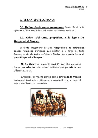 Música en la Edad Media
3º ESO
2
Material elaborado por Covadonga Fernández Fonseca. . Curso 2019-2020
3.- EL CANTO GREGORIANO:
3.1: Definición de canto gregoriano: Canto oficial de la
Iglesia Católica, desde la Edad Media hasta nuestros días.
3.2: Origen del canto gregoriano y la figura de
Gregorio I el Magno:
El canto gregoriano es una recopilación de diferentes
cantos religiosos cristianos que existían a lo largo de toda
Europa, norte de África y Oriente Medio que mandó hacer el
papa Gregorio I el Magno.
No fue Gregorio I quien lo escribió, sino el que mandó
hacer una selección de cantos cristianos que ya existían en
diferentes zonas.
Gregorio I el Magno pensó que si unificaba la música
en todo el territorio cristiano, sería más fácil tener el control
sobre los diferentes territorios.
 