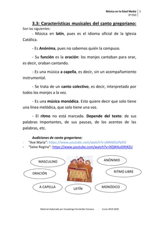 Música en la Edad Media
3º ESO
3
Material elaborado por Covadonga Fernández Fonseca. . Curso 2019-2020
3.3: Características musicales del canto gregoriano:
Son las siguientes:
- Música en latín, pues es el idioma oficial de la Iglesia
Católica.
- Es Anónima, pues no sabemos quién la compuso.
- Su función es la oración: los monjes cantaban para orar,
es decir, oraban cantando.
- Es una música a capella, es decir, sin un acompañamiento
instrumental.
- Se trata de un canto colectivo, es decir, interpretado por
todos los monjes a la vez.
- Es una música monódica. Esto quiere decir que solo tiene
una línea melódica, que solo tiene una voz.
- El ritmo no está marcado. Depende del texto: de sus
palabras importantes, de sus pausas, de los acentos de las
palabras, etc.
Audiciones de canto gregoriano:
- “Ave María”: https://www.youtube.com/watch?v=jMkMEaPplhE
- “Salve Regina”: https://www.youtube.com/watch?v=XQW4uGRtXZU
ANÓNIMO
RITMO LIBRE
MONÓDICO
MASCULINO
ORACIÓN
A CAPELLA LATÍN
 