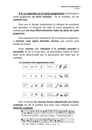 Música en la Edad Media
3º ESO
4
Material elaborado por Covadonga Fernández Fonseca. . Curso 2019-2020
3.4: La notación en el canto gregoriano: Al principio el
canto gregoriano no tenía notación, no se anotaba, era de
tradición oral.
Pero con el tiempo aumentaron el número de canciones
que formaban el conjunto de todo el canto gregoriano, de
manera que era muy difícil memorizar todas las obras de canto
gregoriano.
Para solucionar este “problema” de la memoria, empezaron
a inventar unos signos llamados neumas que servían para
escribir la música.
Estos neumas solo indicaban si la melodía ascendía o
descendía. Al ser el ritmo libre, no necesitaban indicar el ritmo
(este venía determinado por la puntuación del texto que se
cantaba).
Los neumas más importantes eran:
Con el tiempo los neumas fueron adquiriendo una forma
cuadrada, de ahí el nombre que tiene esta notación musical:
Notación cuadrada.
 
