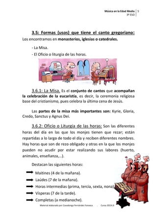 Música en la Edad Media
3º ESO
5
Material elaborado por Covadonga Fernández Fonseca. . Curso 2019-2020
3.5: Formas (usos) que tiene el canto gregoriano:
Los encontramos en monasterios, iglesias o catedrales.
- La Misa.
- El Oficio o liturgia de las horas.
3.6.1: La Misa. Es el conjunto de cantos que acompañan
la celebración de la eucaristía, es decir, la ceremonia religiosa
base del cristianismo, pues celebra la última cena de Jesús.
Las partes de la misa más importantes son: Kyrie, Gloria,
Credo, Sanctus y Agnus Dei.
3.6.2: Oficio o Liturgia de las horas: Son las diferentes
horas del día en las que los monjes tienen que rezar; están
repartidas a lo largo de todo el día y reciben diferentes nombres.
Hay horas que son de rezo obligado y otras en la que los monjes
pueden no acudir por estar realizando sus labores (huerto,
animales, enseñanza,…).
Destacan las siguientes horas:
Maitines (4 de la mañana).
Laúdes (7 de la mañana).
Horas intermedias (prima, tercia, sexta, nona).
Vísperas (7 de la tarde).
Completas (a medianoche).
 