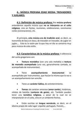 Música en la Edad Media
3º ESO
6
Material elaborado por Covadonga Fernández Fonseca. . Curso 2019-2020
4.- MÚSICA PROFANA EDAD MEDIA: TROVADORES
Y JUGLARES:
4.1: Definición de música profana: Por música profana
entendemos aquella música que no se interpreta en el culto
religioso, sino en fiestas, reuniones, celebraciones, ceremonias
civiles (coronaciones), etc.
Al principio, esta música era de tradición oral, es decir, se
transmitía de boca en boca, de trovador en trovador, de juglar en
juglar,… Esta es la razón por la que hoy en día se conserva muy
poca música de este estilo.
4.2: Características de la música profana: A diferencia
del canto gregoriano son:
 Textura monódica (con una sola melodía) o textura
de monodía acompañada (una voz, generalmente cantada, es
acompañada de instrumentos).
 Tiene acompañamiento instrumental: se
acompañaba por instrumentos, que hacían lo mismo que la voz o
un acompañamiento tan sencillo.
 Tiene un carácter lúdico, de entretenimiento.
 Temas: de carácter amoroso (amor cortés), históricos,
relatos de batallas (cantares de gesta), etc. También pueden
tener una temática religiosa, a pesar de la cual no se
interpretarán en el culto, sino en un ambiente festivo.
 Están escritas en lengua vernácula, es decir, en el
idioma propio de cada lugar: español, portugués, francés,…
 