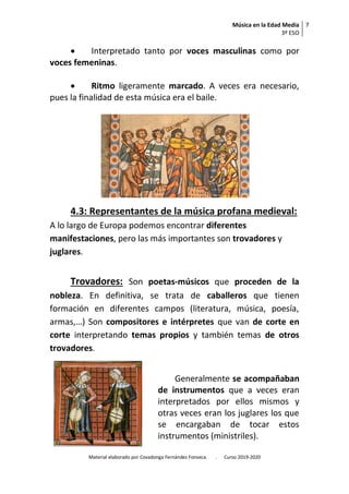Música en la Edad Media
3º ESO
7
Material elaborado por Covadonga Fernández Fonseca. . Curso 2019-2020
 Interpretado tanto por voces masculinas como por
voces femeninas.
 Ritmo ligeramente marcado. A veces era necesario,
pues la finalidad de esta música era el baile.
4.3: Representantes de la música profana medieval:
A lo largo de Europa podemos encontrar diferentes
manifestaciones, pero las más importantes son trovadores y
juglares.
Trovadores: Son poetas-músicos que proceden de la
nobleza. En definitiva, se trata de caballeros que tienen
formación en diferentes campos (literatura, música, poesía,
armas,…) Son compositores e intérpretes que van de corte en
corte interpretando temas propios y también temas de otros
trovadores.
Generalmente se acompañaban
de instrumentos que a veces eran
interpretados por ellos mismos y
otras veces eran los juglares los que
se encargaban de tocar estos
instrumentos (ministriles).
 