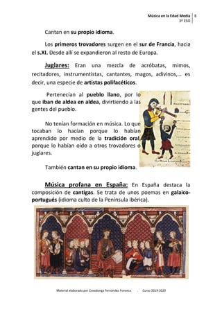 Música en la Edad Media
3º ESO
8
Material elaborado por Covadonga Fernández Fonseca. . Curso 2019-2020
Cantan en su propio idioma.
Los primeros trovadores surgen en el sur de Francia, hacia
el s.XI. Desde allí se expandieron al resto de Europa.
Juglares: Eran una mezcla de acróbatas, mimos,
recitadores, instrumentistas, cantantes, magos, adivinos,… es
decir, una especie de artistas polifacéticos.
Pertenecían al pueblo llano, por lo
que iban de aldea en aldea, divirtiendo a las
gentes del pueblo.
No tenían formación en música. Lo que
tocaban lo hacían porque lo habían
aprendido por medio de la tradición oral,
porque lo habían oído a otros trovadores o
juglares.
También cantan en su propio idioma.
Música profana en España: En España destaca la
composición de cantigas. Se trata de unos poemas en galaico-
portugués (idioma culto de la Península Ibérica).
 