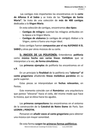 Música en la Edad Media
3º ESO
9
Material elaborado por Covadonga Fernández Fonseca. . Curso 2019-2020
Las cantigas más importantes las encontramos en la corte
de Alfonso X el Sabio y se trata de las “Cantigas de Santa
María”. Se trata de una colección de más de 400 cantigas
dedicadas a la Virgen María.
En esta colección de cantigas, encontramos dos tipos:
- Cantigas de milagro: cuentan los milagros atribuidos en
la época a la Virgen María.
- Cantigas de alabanza (o cantigas de amigo): Alaban a la
Virgen, como si fuera una mujer ideal.
Estas cantigas fueron compuestas por el rey ALFONSO X EL
SABIO y otras por otros músicos de su corte.
5: INICIOS DE LA POLIFONÍA: Entendemos polifonía
como música hecha con varias líneas melódicas que se
interpretan a la vez, de forma simultánea.
Los primeros ejemplos de polifonía los encontramos en el
s.X.
En un principio la finalidad de la polifonía era “adornar” el
canto gregoriano añadiendo líneas melódicas paralelas en su
parte superior.
Estas piezas se interpretaban en fechas relevantes, en
fiestas.
Este momento coincide con el Románico: una arquitectura
que parece “elevarse” hacia el cielo, del mismo modo que hace
la música, que se eleva hacia los agudos.
Los primeros compositores los encontramos en el entorno
de la construcción de la Catedral de Notre Dame de París. Son
LEONIN y PEROTIN.
Pensaron en añadir voces al canto gregoriano para obtener
una música con mayor sonoridad.
De esta forma surgen las primeras formas polifónicas.
 