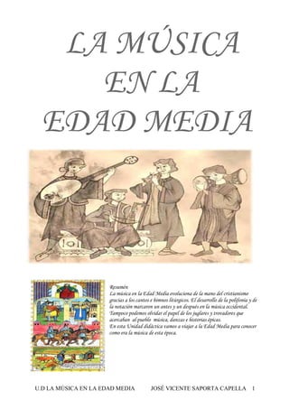 U.D LA MÚSICA EN LA EDAD MEDIA JOSÉ VICENTE SAPORTA CAPELLA 1
LA MÚSICA
EN LA
EDAD MEDIA
Resumén
La música en la Edad Media evoluciona de la mano del cristianismo
gracias a los cantos e himnos litúrgicos. El desarrollo de la polifonía y de
la notación marcaron un antes y un después en la música occidental.
Tampoco podemos olvidar el papel de los juglares y trovadores que
acercaban al pueblo música, danzas e historias épicas.
En esta Unidad didáctica vamos a viajar a la Edad Media para conocer
como era la música de esta época.
 