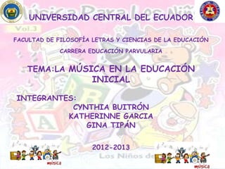 UNIVERSIDAD CENTRAL DEL ECUADOR

FACULTAD DE FILOSOFÍA LETRAS Y CIENCIAS DE LA EDUCACIÓN

             CARRERA EDUCACIÓN PARVULARIA


   TEMA:LA MÚSICA EN LA EDUCACIÓN
                      INICIAL

INTEGRANTES:
           CYNTHIA BUITRÓN
          KATHERINNE GARCIA
              GINA TIPÁN

                      2012-2013
 