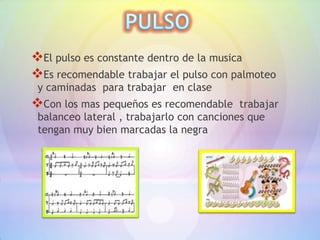 El pulso es constante dentro de la musica
Es recomendable trabajar el pulso con palmoteo
 y caminadas para trabajar en clase
Con los mas pequeños es recomendable      trabajar
 balanceo lateral , trabajarlo con canciones que
 tengan muy bien marcadas la negra
 