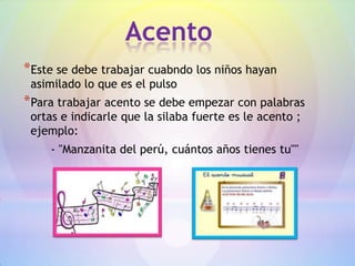 Acento
*Este se debe trabajar cuabndo los niños hayan
 asimilado lo que es el pulso
*Para trabajar acento se debe empezar con palabras
 ortas e indicarle que la silaba fuerte es le acento ;
 ejemplo:
    - "Manzanita del perú, cuántos años tienes tu""
 