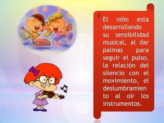 El niño esta
desarrollando
su sensibilidad
musical, al dar
palmas     para
seguir el pulso,
la relación del
silencio con el
movimiento, el
deslumbramien
to al oír los
instrumentos.
 