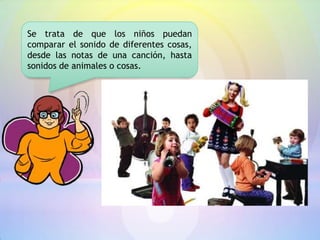 Se trata de que los niños puedan
comparar el sonido de diferentes cosas,
desde las notas de una canción, hasta
sonidos de animales o cosas.
 