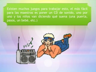 Existen muchos juegos para trabajar esto, el más fácil
para las maestras es poner un CD de sonido, uno por
uno y los niños van diciendo qué suena (una puerta,
pasos, un bebé, etc.)
 
