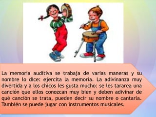La memoria auditiva se trabaja de varias maneras y su
nombre lo dice: ejercita la memoria. La adivinanza muy
divertida y a los chicos les gusta mucho: se les tararea una
canción que ellos conozcan muy bien y deben adivinar de
qué canción se trata, pueden decir su nombre o cantarla.
También se puede jugar con instrumentos musicales.
 