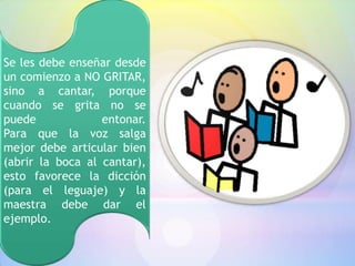 Se les debe enseñar desde
un comienzo a NO GRITAR,
sino a cantar, porque
cuando se grita no se
puede             entonar.
Para que la voz salga
mejor debe articular bien
(abrir la boca al cantar),
esto favorece la dicción
(para el leguaje) y la
maestra debe dar el
ejemplo.
 