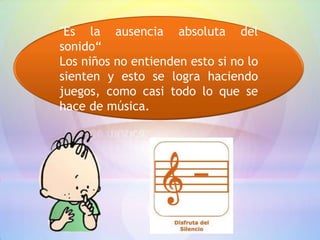 "Es la ausencia absoluta del
sonido“
Los niños no entienden esto si no lo
sienten y esto se logra haciendo
juegos, como casi todo lo que se
hace de música.
 