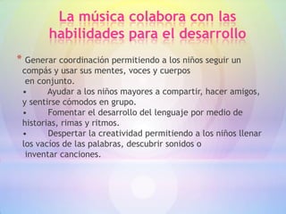 La música colabora con las
        habilidades para el desarrollo
* Generar coordinación permitiendo a los niños seguir un
 compás y usar sus mentes, voces y cuerpos
  en conjunto.
 •      Ayudar a los niños mayores a compartir, hacer amigos,
 y sentirse cómodos en grupo.
 •      Fomentar el desarrollo del lenguaje por medio de
 historias, rimas y ritmos.
 •      Despertar la creatividad permitiendo a los niños llenar
 los vacíos de las palabras, descubrir sonidos o
  inventar canciones.
 