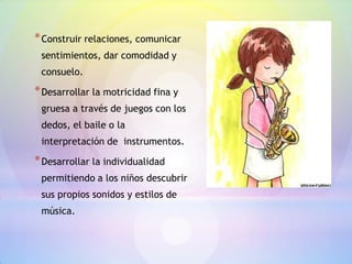 * Construir relaciones, comunicar
 sentimientos, dar comodidad y
 consuelo.

* Desarrollar la motricidad fina y
 gruesa a través de juegos con los
 dedos, el baile o la
 interpretación de instrumentos.

* Desarrollar la individualidad
 permitiendo a los niños descubrir
 sus propios sonidos y estilos de
 música.
 
