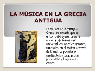 LA MÚSICA EN LA GRECIA ANTIGUA La música de la Antigua Grecia era un arte que se encontraba presente en la sociedad de forma casi universal: en las celebraciones, funerales, en el teatro, a través  de la música popular o mediante las baladas que presentaban los poemas épicos 